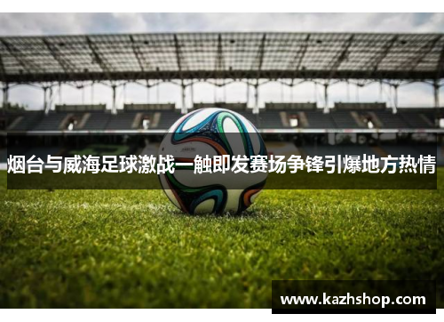 烟台与威海足球激战一触即发赛场争锋引爆地方热情