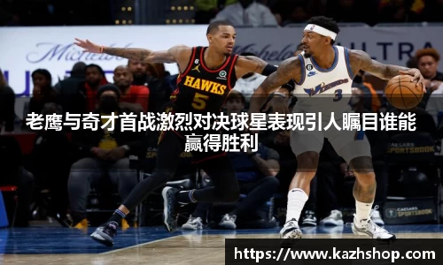 老鹰与奇才首战激烈对决球星表现引人瞩目谁能赢得胜利