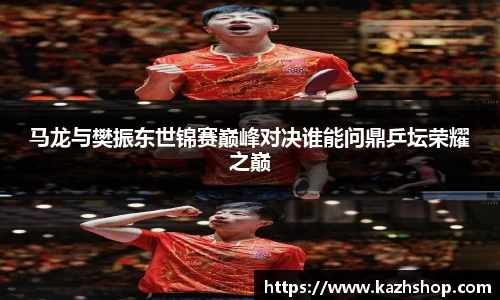 马龙与樊振东世锦赛巅峰对决谁能问鼎乒坛荣耀之巅