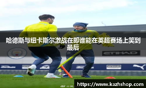 哈德斯与纽卡斯尔激战在即谁能在英超赛场上笑到最后