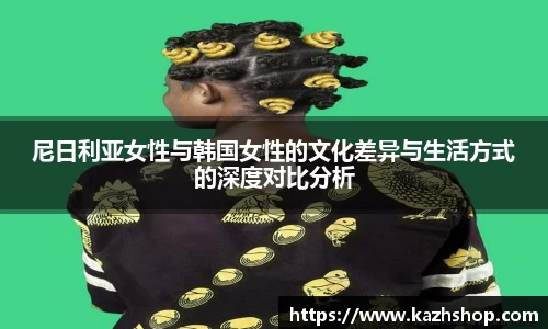 尼日利亚女性与韩国女性的文化差异与生活方式的深度对比分析