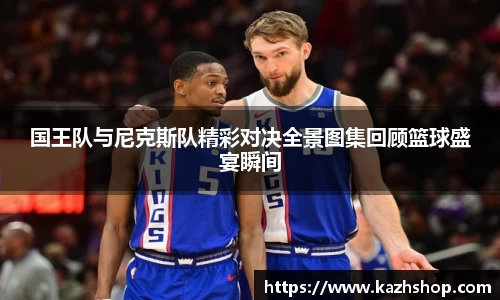 国王队与尼克斯队精彩对决全景图集回顾篮球盛宴瞬间