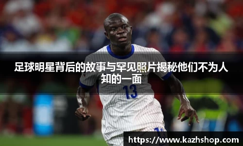足球明星背后的故事与罕见照片揭秘他们不为人知的一面