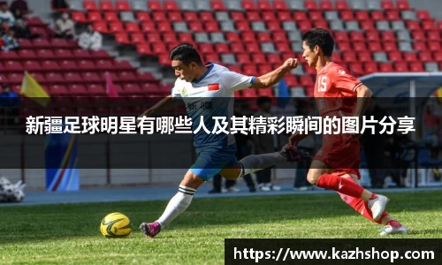 新疆足球明星有哪些人及其精彩瞬间的图片分享