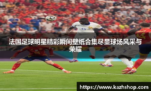 法国足球明星精彩瞬间壁纸合集尽显球场风采与荣耀